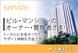 Service　ビル・マンションのオーナー・管理者さまへ　トータルにお任せください。サポート体制も万全です。　詳細はこちら